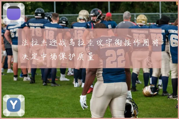 法拉杰迎战乌拉圭攻守衔接作用将决定中场保护质量