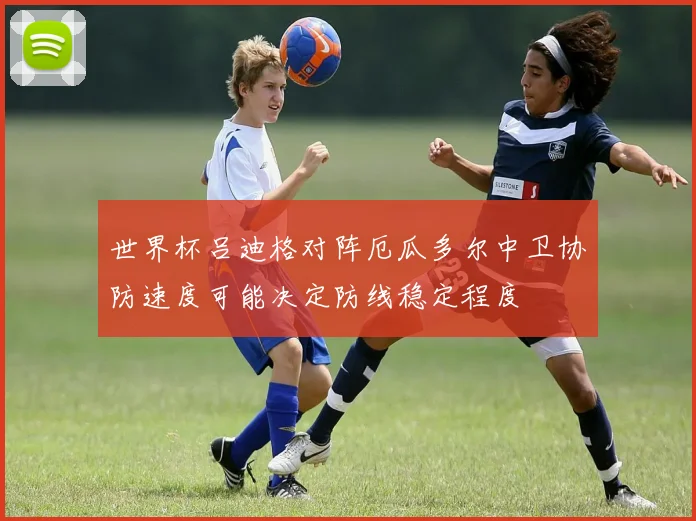 世界杯吕迪格对阵厄瓜多尔中卫协防速度可能决定防线稳定程度