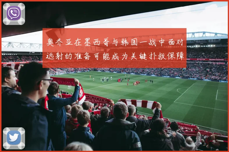 奥乔亚在墨西哥与韩国一战中面对远射的准备可能成为关键扑救保障
