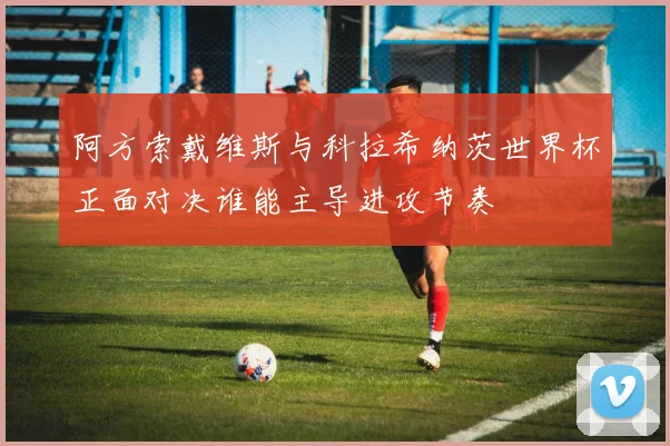 阿方索戴维斯与科拉希纳茨世界杯正面对决谁能主导进攻节奏