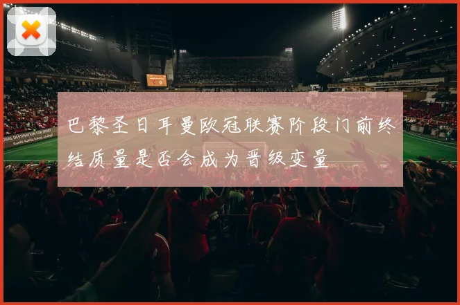 巴黎圣日耳曼欧冠联赛阶段门前终结质量是否会成为晋级变量