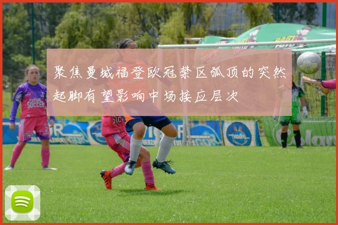 聚焦曼城福登欧冠禁区弧顶的突然起脚有望影响中场接应层次