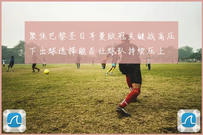 聚焦巴黎圣日耳曼欧冠关键战高压下出球选择能否让球队持续压上