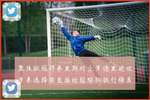 聚焦欧冠邓弗里斯对上罗德里进攻节奏选择将直接检验球队执行强度