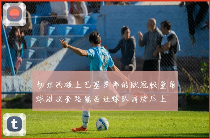 切尔西碰上巴塞罗那的欧冠较量角球进攻套路能否让球队持续压上