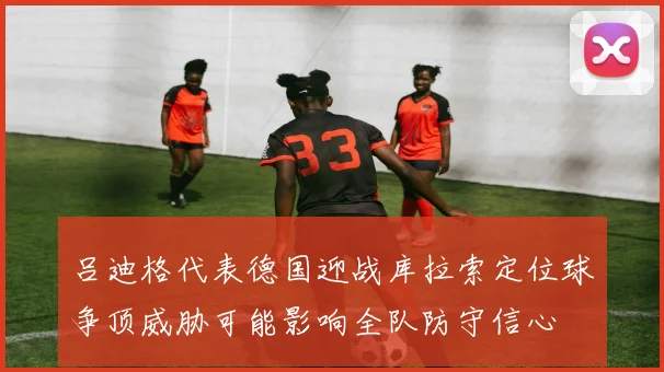 吕迪格代表德国迎战库拉索定位球争顶威胁可能影响全队防守信心
