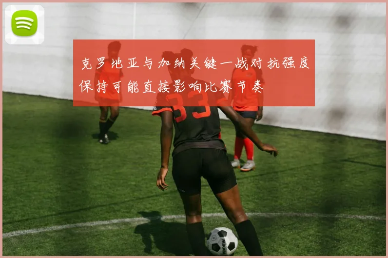 克罗地亚与加纳关键一战对抗强度保持可能直接影响比赛节奏