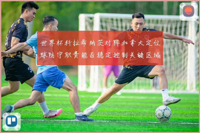 世界杯科拉希纳茨对阵加拿大定位球防守职责能否稳定控制关键区域