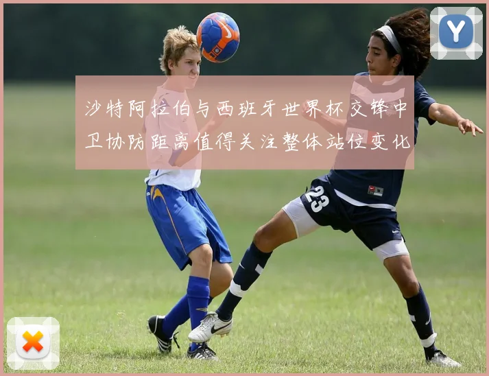 沙特阿拉伯与西班牙世界杯交锋中卫协防距离值得关注整体站位变化