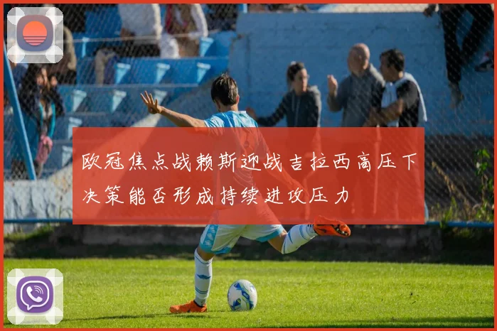 欧冠焦点战赖斯迎战吉拉西高压下决策能否形成持续进攻压力