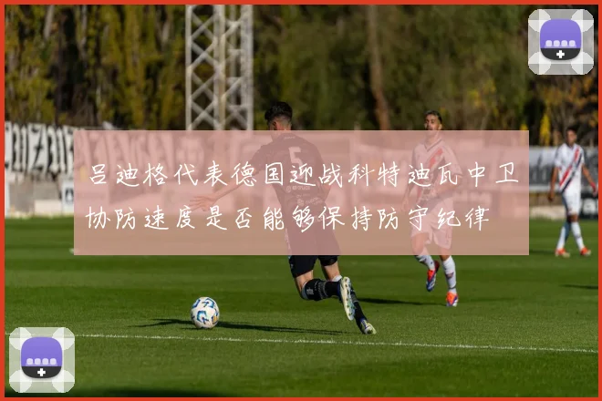 吕迪格代表德国迎战科特迪瓦中卫协防速度是否能够保持防守纪律